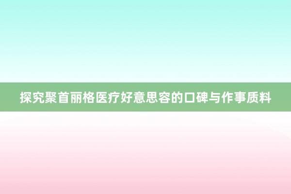 探究聚首丽格医疗好意思容的口碑与作事质料